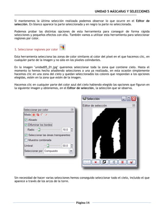 UNIDAD 5 MÁSCARAS Y SELECCIONES

Si mantenemos la última selección realizada podemos observar lo que ocurre en el Editor de
selección. En blanco aparece la parte seleccionada y en negro la parte no seleccionada.

Podemos probar las distintas opciones de esta herramienta para conseguir de forma rápida
selecciones y pequeños efectos con ella. También vamos a utilizar esta herramienta para seleccionar
regiones por color.


3. Seleccionar regiones por color

Esta herramienta selecciona las zonas de color similares al color del píxel en el que hacemos clic, en
cualquier parte de la imagen y no sólo en los píxeles colindantes.

En la imagen "unidad05_01.jpg" queremos seleccionar toda la zona que contiene cielo. Hasta el
momento lo hemos hecho añadiendo selecciones a una ya realizada, en esta ocasión simplemente
hacemos clic en una zona del cielo y quedan seleccionados los colores que respondan a los opciones
elegidas, estén en la zona que estén de la imagen.

Hacemos clic en cualquier parte del color azul del cielo habiendo elegido las opciones que figuran en
la siguiente imagen y obtenemos, en el Editor de selección, la selección que se observa.




Sin necesidad de hacer varias selecciones hemos conseguido seleccionar todo el cielo, incluido el que
aparece a través de los arcos de la torre.




                                              Página 14
 