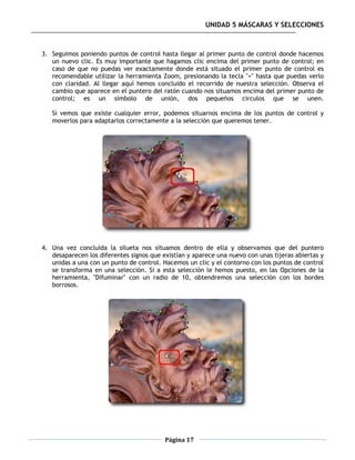 UNIDAD 5 MÁSCARAS Y SELECCIONES



3. Seguimos poniendo puntos de control hasta llegar al primer punto de control donde hacemos
   un nuevo clic. Es muy importante que hagamos clic encima del primer punto de control; en
   caso de que no puedas ver exactamente donde está situado el primer punto de control es
   recomendable utilizar la herramienta Zoom, presionando la tecla "+" hasta que puedas verlo
   con claridad. Al llegar aquí hemos concluido el recorrido de nuestra selección. Observa el
   cambio que aparece en el puntero del ratón cuando nos situamos encima del primer punto de
   control; es un símbolo de unión, dos pequeños circulos que se unen.

   Si vemos que existe cualquier error, podemos situarnos encima de los puntos de control y
   moverlos para adaptarlos correctamente a la selección que queremos tener.




4. Una vez concluida la silueta nos situamos dentro de ella y observamos que del puntero
   desaparecen los diferentes signos que existían y aparece una nuevo con unas tijeras abiertas y
   unidas a una con un punto de control. Hacemos un clic y el contorno con los puntos de control
   se transforma en una selección. Si a esta selección le hemos puesto, en las Opciones de la
   herramienta, "Difuminar" con un radio de 10, obtendremos una selección con los bordes
   borrosos.




                                          Página 17
 