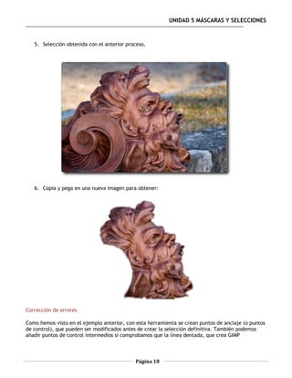 UNIDAD 5 MÁSCARAS Y SELECCIONES



   5. Selección obtenida con el anterior proceso.




   6. Copia y pega en una nueva imagen para obtener:




Corrección de errores

Como hemos visto en el ejemplo anterior, con esta herramienta se crean puntos de anclaje (o puntos
de control), que pueden ser modificados antes de crear la selección definitiva. También podemos
añadir puntos de control intermedios si comprobamos que la línea dentada, que crea GIMP



                                             Página 18
 
