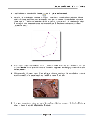 UNIDAD 5 MÁSCARAS Y SELECCIONES


1. Seleccionamos la herramienta Bézier         en la Caja de herramientas.

2. Hacemos clic en cualquier parte de la imagen y observamos que se crea un punto de anclaje.
   Sigamos creando puntos de anclaje haciendo una figura lo más parecida a la línea roja de la
   figura anterior. Estas líneas no se cierran por lo que no intentes hacer clic en el primer punto
   de anclaje creado porque comenzará una nueva línea. El último punto de anclaje sitúalo
   cerca del primero.




3. De momento no tenemos nada de curvas... Vamos a las Opciones de la herramienta y marca
   la opción Editar. Pon el puntero del ratón en uno de los puntos de anclaje y observarás que el
   puntero cambia.

4. Si hacemos clic sobre este punto de anclaje y arrastramos, aparecen dos manejadores que nos
   permiten modificar la curva de entrada y salida al punto de anclaje.




5. Si lo que deseamos es mover un punto de anclaje, debemos acceder a la Opción Diseño y
   mover el punto de anclaje a la posición deseada.




                                           Página 24
 