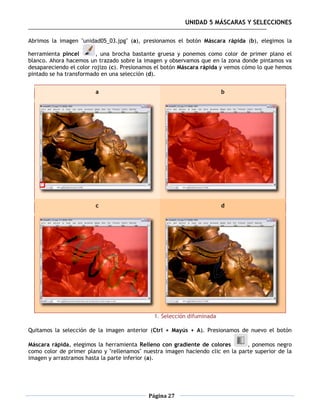 UNIDAD 5 MÁSCARAS Y SELECCIONES

Abrimos la imagen "unidad05_03.jpg" (a), presionamos el botón Máscara rápida (b), elegimos la

herramienta pincel       , una brocha bastante gruesa y ponemos como color de primer plano el
blanco. Ahora hacemos un trazado sobre la imagen y observamos que en la zona donde pintamos va
desapareciendo el color rojizo (c). Presionamos el botón Máscara rápida y vemos cómo lo que hemos
pintado se ha transformado en una selección (d).


                        a                                               b




                        c                                               d




                                              1. Selección difuminada

Quitamos la selección de la imagen anterior (Ctrl + Mayús + A). Presionamos de nuevo el botón

Máscara rápida, elegimos la herramienta Relleno con gradiente de colores        , ponemos negro
como color de primer plano y "rellenamos" nuestra imagen haciendo clic en la parte superior de la
imagen y arrastramos hasta la parte inferior (a).




                                            Página 27
 