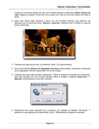 UNIDAD 5 MÁSCARAS Y SELECCIONES

   creada (en la ventana Capas) haz clic con el botón derecho y selecciona Añadir máscara de
   capa. Elegimos la opción "Canal alfa" de la capa con lo que se crea una máscara de todo el
   texto.

2. Sobre esta misma capa volvemos a hacer clic con el botón derecho, para obtener una
   selección con la forma del texto: Máscara a selección. Podemos hacer invisible la capa de
   texto o eliminarla.




3. Creamos una capa nueva vacía. La llamamos "texto" y la seleccionamos.

4. Con la herramienta Relleno con degradado de colores seleccionada, rellenamos la selección
   con el degradado "German Flag Smooth" de arriba a abajo.

5. Creamos una nueva capa llamada "Ampliación". Vamos a aumentar el tamaño de la selección,
   para ello hacemos clic con el botón derecho sobre la imagen y elegimos Seleccionar -->
   Agrandar y aumentamos la selección 4 píxeles.




6. Rellenamos esta nueva selección con un patrón, por ejemplo el llamado "3D Green". Y
   ponemos la capa debajo de la denominada "texto". Obtendremos el siguiente resultado.




                                        Página 31
 
