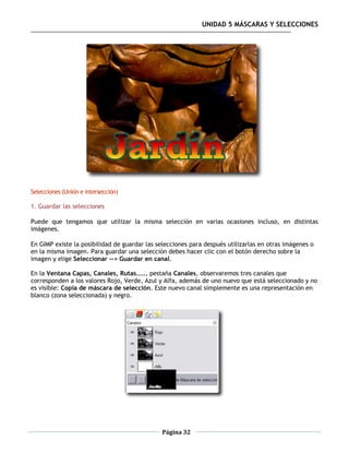 UNIDAD 5 MÁSCARAS Y SELECCIONES




Selecciones (Unión e intersección)

1. Guardar las selecciones

Puede que tengamos que utilizar la misma selección en varias ocasiones incluso, en distintas
imágenes.

En GIMP existe la posibilidad de guardar las selecciones para después utilizarlas en otras imágenes o
en la misma imagen. Para guardar una selección debes hacer clic con el botón derecho sobre la
imagen y elige Seleccionar --> Guardar en canal.

En la Ventana Capas, Canales, Rutas...., pestaña Canales, observaremos tres canales que
corresponden a los valores Rojo, Verde, Azul y Alfa, además de uno nuevo que está seleccionado y no
es visible: Copia de máscara de selección. Este nuevo canal simplemente es una representación en
blanco (zona seleccionada) y negro.




                                              Página 32
 