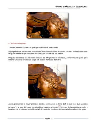 UNIDAD 5 MÁSCARAS Y SELECCIONES




4. Sustraer selecciones

También podemos utilizar las guías para centrar las selecciones.

Supongamos que necesitamos realizar una selección con forma de corona circular. Primero colocamos
las guías necesarias para obtener una selección circular de 300 píxeles.

Después realizamos una selección circular de 300 píxeles de diámetro, y movemos las guías para
obtener un nuevo círculo que tenga 100 píxeles menos de diámetro.




Ahora, procurando la mayor precisión posible, presionamos la tecla Ctrl, lo que hace que aparezca
un signo "-" al lado del cursor de selección o elegimos el botón    (extraer de la selección actual), y
hacemos clic lo más cerca posible del vértice superior izquierdo del cuadrado formado por las guías.




                                               Página 35
 