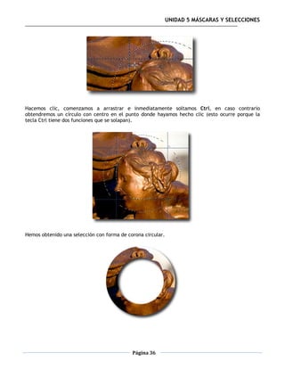 UNIDAD 5 MÁSCARAS Y SELECCIONES




Hacemos clic, comenzamos a arrastrar e inmediatamente soltamos Ctrl, en caso contrario
obtendremos un círculo con centro en el punto donde hayamos hecho clic (esto ocurre porque la
tecla Ctrl tiene dos funciones que se solapan).




Hemos obtenido una selección con forma de corona circular.




                                            Página 36
 