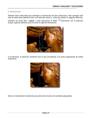 UNIDAD 5 MÁSCARAS Y SELECCIONES

5. Intersecciones

Podemos tener selecciones que contengan la intersección de otras selecciones. Para conseguir este
tipo de selecciones debemos tener una selección previa y, antes de realizar la segunda selección,
presionar las teclas Ctrl + Mayús, o bien seleccionar el botón          (intersectar con la selección
actual), aparece entonces junto al cursor el signo de intersección.




Si arrastramos, la selección resultante será la que corresponde a las áreas superpuestas de ambas
selecciones.




Este es el resultado de la selección que suma la del círculo y el cuadrado superpuestos.




                                              Página 37
 