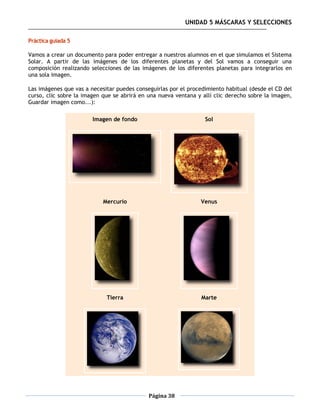 UNIDAD 5 MÁSCARAS Y SELECCIONES

Práctica guiada 5

Vamos a crear un documento para poder entregar a nuestros alumnos en el que simulamos el Sistema
Solar. A partir de las imágenes de los diferentes planetas y del Sol vamos a conseguir una
composición realizando selecciones de las imágenes de los diferentes planetas para integrarlos en
una sola imagen.

Las imágenes que vas a necesitar puedes conseguirlas por el procedimiento habitual (desde el CD del
curso, clic sobre la imagen que se abrirá en una nueva ventana y allí clic derecho sobre la imagen,
Guardar imagen como...):

                        Imagen de fondo                           Sol




                            Mercurio                            Venus




                             Tierra                              Marte




                                             Página 38
 