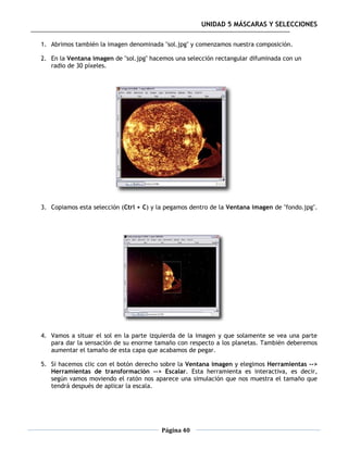 UNIDAD 5 MÁSCARAS Y SELECCIONES

1. Abrimos también la imagen denominada "sol.jpg" y comenzamos nuestra composición.

2. En la Ventana imagen de "sol.jpg" hacemos una selección rectangular difuminada con un
   radio de 30 píxeles.




3. Copiamos esta selección (Ctrl + C) y la pegamos dentro de la Ventana imagen de "fondo.jpg".




4. Vamos a situar el sol en la parte izquierda de la imagen y que solamente se vea una parte
   para dar la sensación de su enorme tamaño con respecto a los planetas. También deberemos
   aumentar el tamaño de esta capa que acabamos de pegar.

5. Si hacemos clic con el botón derecho sobre la Ventana imagen y elegimos Herramientas -->
   Herramientas de transformación --> Escalar. Esta herramienta es interactiva, es decir,
   según vamos moviendo el ratón nos aparece una simulación que nos muestra el tamaño que
   tendrá después de aplicar la escala.




                                         Página 40
 