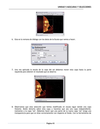 UNIDAD 5 MÁSCARAS Y SELECCIONES




6. Esta es la ventana de diálogo con los datos de la Escala que vamos a hacer.




7. Una vez aplicada la escala de la capa del sol debemos mover esta capa hasta la parte
   izquierda para obtener el resultado que se observa:




8. Observamos que esta selección que hemos modificado en escala sigue siendo una capa
   flotante. Botón derecho sobre esta capa y hacemos que sea una capa independiente.
   Llamamos a la capa "sol". Debemos hacer que una parte de la nueva capa "sol" tenga una
   transparencia para que se sitúe correctamente con respecto al fondo. Con la herramienta de




                                          Página 41
 