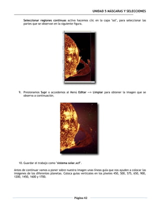 UNIDAD 5 MÁSCARAS Y SELECCIONES

       Seleccionar regiones continuas activa hacemos clic en la capa "sol", para seleccionar las
       partes que se observan en la siguiente figura.




   9. Presionamos Supr o accedemos al Menú Editar --> Limpiar para obtener la imagen que se
      observa a continuación.




   10. Guardar el trabajo como "sistema solar.xcf".

Antes de continuar vamos a poner sobre nuestra imagen unas líneas guía que nos ayuden a colocar las
imágenes de los diferentes planetas. Coloca guías verticales en los píxeles 450, 500, 575, 650, 900,
1200, 1450, 1600 y 1700.




                                             Página 42
 