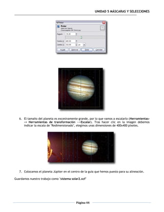UNIDAD 5 MÁSCARAS Y SELECCIONES




   6. El tamaño del planeta es excesivamente grande, por lo que vamos a escalarlo (Herramientas-
      -> Herramientas de transformación -->Escalar). Tras hacer clic en la imagen debemos
      indicar la escala de "Redimensionado", elegimos unas dimensiones de 400x400 píxeles.




   7. Colocamos el planeta Júpiter en el centro de la guía que hemos puesto para su alineación.

Guardamos nuestro trabajo como "sistema solar2.xcf"




                                            Página 44
 