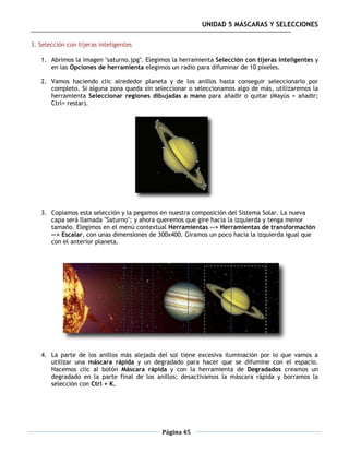 UNIDAD 5 MÁSCARAS Y SELECCIONES

3. Selección con tijeras inteligentes

   1. Abrimos la imagen "saturno.jpg". Elegimos la herramienta Selección con tijeras inteligentes y
      en las Opciones de herramienta elegimos un radio para difuminar de 10 píxeles.

   2. Vamos haciendo clic alrededor planeta y de los anillos hasta conseguir seleccionarlo por
      completo. Si alguna zona queda sin seleccionar o seleccionamos algo de más, utilizaremos la
      herramienta Seleccionar regiones dibujadas a mano para añadir o quitar (Mayús = añadir;
      Ctrl= restar).




   3. Copiamos esta selección y la pegamos en nuestra composición del Sistema Solar. La nueva
      capa será llamada "Saturno"; y ahora queremos que gire hacia la izquierda y tenga menor
      tamaño. Elegimos en el menú contextual Herramientas --> Herramientas de transformación
      --> Escalar, con unas dimensiones de 300x400. Giramos un poco hacia la izquierda igual que
      con el anterior planeta.




   4. La parte de los anillos más alejada del sol tiene excesiva iluminación por lo que vamos a
      utilizar una máscara rápida y un degradado para hacer que se difumine con el espacio.
      Hacemos clic al botón Máscara rápida y con la herramienta de Degradados creamos un
      degradado en la parte final de los anillos; desactivamos la máscara rápida y borramos la
      selección con Ctrl + K.




                                            Página 45
 