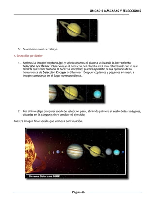 UNIDAD 5 MÁSCARAS Y SELECCIONES




   5. Guardamos nuestro trabajo.

4. Selección por Bézier

   1. Abrimos la imagen "neptuno.jpg" y seleccionamos el planeta utilizando la herramienta
      Selección por Bézier. Observa que el contorno del planeta está muy difuminado por lo que
      tendrás que tener cuidado al hacer la selección; puedes ayudarte de las opciones de la
      herramienta de Selección Encoger y difuminar. Después copiamos y pegamos en nuestra
      imagen compuesta en el lugar correspondiente.




   2. Por último elige cualquier modo de selección para, abriendo primero el resto de las imágenes,
      situarlas en la composición y concluir el ejercicio.

Nuestra imagen final será la que vemos a continuación.




                                             Página 46
 