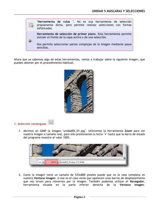 UNIDAD 5 MÁSCARAS Y SELECCIONES


                "Herramienta de rutas ". No es una herramienta de selección
                propiamente dicha, pero permite realizar selecciones con formas
                sofisticadas.
                Herramienta de selección de primer plano. Esta herramienta permite
                extraer el frente de la capa activa o de una selección.

                Nos permite seleccionar partes complejas de la imagen mediante pasos
                sencillos.



Ahora que ya sabemos algo de estas herramientas, vamos a trabajar sobre la siguiente imagen, que
puedes obtener por el procedimiento habitual.




1. Selección rectangular

   1. Abrimos en GIMP la imagen "unidad05_01.jpg". Utilicemos la herramienta Zoom para ver
      nuestra imagen a tamaño real, para ello presionamos la tecla "+" hasta que la barra de estado
      del programa muestre el valor 100%.




   2. Como la imagen tiene un tamaño de 533x800 píxeles puede que no la veas completa en
      nuestra Ventana imagen, si ese es el caso verás que aparecen unas barras de desplazamiento
      que nos sirven para movernos por la imagen. También podemos utilizar el Navegador,
      herramienta situada en la parte inferior derecha de la Ventana imagen.



                                            Página 3
 