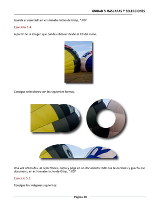 UNIDAD 5 MÁSCARAS Y SELECCIONES

Guarda el resultado en el formato nativo de Gimp, *.XCF

Ejercicio 5.4

A partir de la imagen que puedes obtener desde el CD del curso.




Consigue selecciones con las siguientes formas.




Una vez obtenidas las selecciones, copia y pega en un documento todas las selecciones y guarda ese
documento en el formato nativo de Gimp, *.XCF

Ejercicio 5.5

Consigue las imágenes siguientes:



                                              Página 48
 