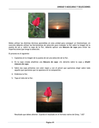 UNIDAD 5 MÁSCARAS Y SELECCIONES




Debes utilizar las distintas técnicas aprendidas en esta unidad para conseguir un fotomontaje; en
concreto deberás utilizar las herramientas de selección para trasladar la flor sobre la imagen de la
puesta de sol y, sobre la capa de la flor, deberás aplicar una Máscara de capa para evitar las
imperfecciones que tenga la selección.

El proceso es el siguiente:

   1. Copiamos en la imagen de la puesta de sol una selección de la flor.

   2. En la capa creada añadimos una Máscara de capa: clic derecho sobre la capa y Añadir
      máscara de capa.

   3. Sobre esa capa pintamos con color negro y con el pincel que queramos elegir sobre todo
      aquello que queramos que no aparezca en la composición.

   4. Endereza la flor.

   5. Tapa el tallo de la flor.




       Resultado que debes obtener. Guarda el resultado en el formato nativo de Gimp, *.XCF



                                             Página 49
 