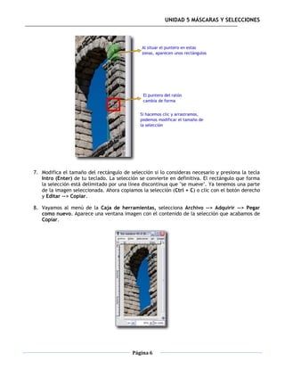 UNIDAD 5 MÁSCARAS Y SELECCIONES




7. Modifica el tamaño del rectángulo de selección si lo consideras necesario y presiona la tecla
   Intro (Enter) de tu teclado. La selección se convierte en definitiva. El rectángulo que forma
   la selección está delimitado por una línea discontinua que "se mueve". Ya tenemos una parte
   de la imagen seleccionada. Ahora copiamos la selección (Ctrl + C) o clic con el botón derecho
   y Editar --> Copiar.

8. Vayamos al menú de la Caja de herramientas, selecciona Archivo --> Adquirir --> Pegar
   como nuevo. Aparece una ventana imagen con el contenido de la selección que acabamos de
   Copiar.




                                         Página 6
 