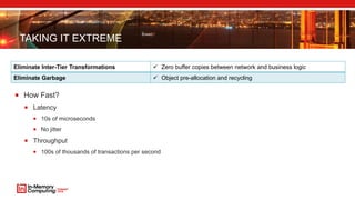 TAKING IT EXTREME
Eliminate Inter-Tier Transformations  Zero buffer copies between network and business logic
Eliminate Garbage  Object pre-allocation and recycling
 How Fast?
 Latency
 10s of microseconds
 No jitter
 Throughput
 100s of thousands of transactions per second
 