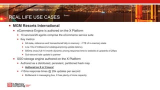 REAL LIFE USE CASES
 MGM Resorts International
 eCommerce Engine is authored on the X Platform
 10 services/26 agents comprise the eCommerce service suite
 Key metrics
 All state, reference and transactional fully in-memory: ~1TB of in-memory state
 Low 10s of millisecond catalogue/pricing update latency
 500ms (max) full 14 month dynamic pricing response time to website at upwards of 20tps
 Sub-second rate update to partner
 SSO storage engine authored on the X Platform
 Authored as a distributed, persistent, partitioned hash map
 Authored on X in 3 hours!
 <10ms response times @ 20k updates per second
 Bottleneck in messaging bus, X has plenty of more capacity
 