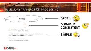 IN-MEMORY TRANSACTION PROCESSING
FAST!
SIMPLE
// create a new cart
Cart cart = Cart.create();
...
// add to the application's cart collection
carts.put(cart.getId(), order);
...
// update cart counter
stats.incrementNumCarts();
Memory
DURABLE
CONSISTENT
 
