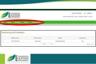 Foundation for thePhilippineEnvironment
GrantsOnline-Management Information System
Proponent User'sManual
Page13
Monitoring
Allows the proponent to keep track of the actions FPE has taken on his/her submitted project proposal or ongoing project.
Click Monitoring in the menu to display the Monitoring and Evaluation page.
A matrix of submitted project proposals, including ongoing and past projects will be displayed. To view, click
View in the Operations column on the row of the identified project to be viewed.
The View operation allows the proponent to see the comments or suggestions that FPE has inputted.
Finance
Allows the proponent to monitor the financial aspect and the release of tranches of their projects.
 