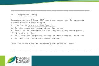 ____________________________________________________________
Hi, (Proponent Name)
Congratulations! Your ORF has been approved. To proceed,
please follow these steps:
1. Log in to grantsonline.fpe.ph.
2. On the homepage menu, click Projects.
3. You will be directed to the Project Management page,
click Add a Project.
4. Fill out the required fields of the proposal form and
click the Save Draft or Submit button.
Good luck! We hope to receive your proposal soon.
____________________________________________________________
 