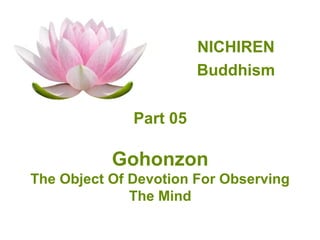 NICHIREN
                        Buddhism


              Part 05

           Gohonzon
The Object Of Devotion For Observing
              The Mind
 