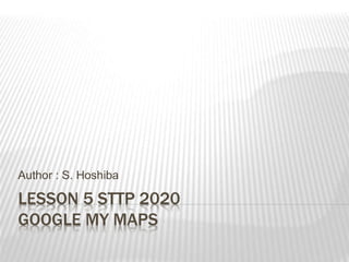 LESSON 5 STTP 2020
GOOGLE MY MAPS
Author : S. Hoshiba
 