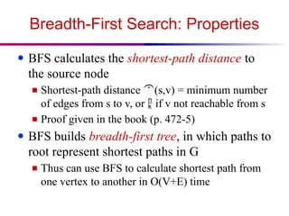Breadth-First Search: Properties
● BFS calculates the shortest-path distance to
the source node
■ Shortest-path distance (s,v) = minimum number
of edges from s to v, or  if v not reachable from s
■ Proof given in the book (p. 472-5)
● BFS builds breadth-first tree, in which paths to
root represent shortest paths in G
■ Thus can use BFS to calculate shortest path from
one vertex to another in O(V+E) time
 