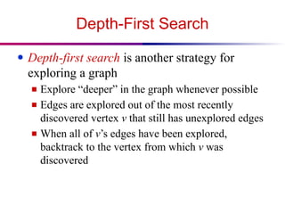 Depth-First Search
● Depth-first search is another strategy for
exploring a graph
■ Explore “deeper” in the graph whenever possible
■ Edges are explored out of the most recently
discovered vertex v that still has unexplored edges
■ When all of v’s edges have been explored,
backtrack to the vertex from which v was
discovered
 