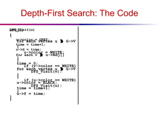 Depth-First Search: The Code
DFS(G)
{
for each vertex u  G->V
{
u->color = WHITE;
}
time = 0;
for each vertex u  G->V
{
if (u->color == WHITE)
DFS_Visit(u);
}
}
DFS_Visit(u)
{
u->color = GREY;
time = time+1;
u->d = time;
for each v  u->Adj[]
{
if (v->color == WHITE)
DFS_Visit(v);
}
u->color = BLACK;
time = time+1;
u->f = time;
}
 