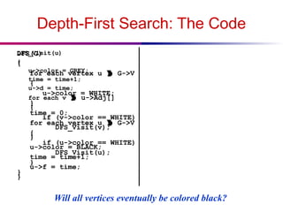 Depth-First Search: The Code
DFS(G)
{
for each vertex u  G->V
{
u->color = WHITE;
}
time = 0;
for each vertex u  G->V
{
if (u->color == WHITE)
DFS_Visit(u);
}
}
DFS_Visit(u)
{
u->color = GREY;
time = time+1;
u->d = time;
for each v  u->Adj[]
{
if (v->color == WHITE)
DFS_Visit(v);
}
u->color = BLACK;
time = time+1;
u->f = time;
}
Will all vertices eventually be colored black?
 