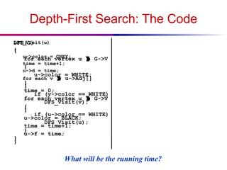 Depth-First Search: The Code
DFS(G)
{
for each vertex u  G->V
{
u->color = WHITE;
}
time = 0;
for each vertex u  G->V
{
if (u->color == WHITE)
DFS_Visit(u);
}
}
DFS_Visit(u)
{
u->color = GREY;
time = time+1;
u->d = time;
for each v  u->Adj[]
{
if (v->color == WHITE)
DFS_Visit(v);
}
u->color = BLACK;
time = time+1;
u->f = time;
}
What will be the running time?
 