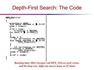 Depth-First Search: The Code
DFS(G)
{
for each vertex u  G->V
{
u->color = WHITE;
}
time = 0;
for each vertex u  G->V
{
if (u->color == WHITE)
DFS_Visit(u);
}
}
DFS_Visit(u)
{
u->color = GREY;
time = time+1;
u->d = time;
for each v  u->Adj[]
{
if (v->color == WHITE)
DFS_Visit(v);
}
u->color = BLACK;
time = time+1;
u->f = time;
}
Running time: O(n2
) because call DFS_Visit on each vertex,
and the loop over Adj[] can run as many as |V| times
 