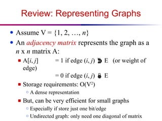 Review: Representing Graphs
● Assume V = {1, 2, …, n}
● An adjacency matrix represents the graph as a
n x n matrix A:
■ A[i, j] = 1 if edge (i, j)  E (or weight of
edge)
= 0 if edge (i, j)  E
■ Storage requirements: O(V2
)
○ A dense representation
■ But, can be very efficient for small graphs
○ Especially if store just one bit/edge
○ Undirected graph: only need one diagonal of matrix
 
