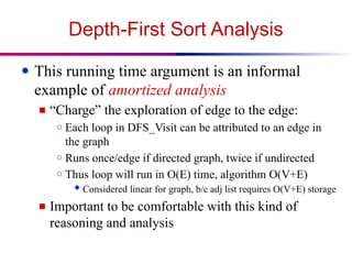 Depth-First Sort Analysis
● This running time argument is an informal
example of amortized analysis
■ “Charge” the exploration of edge to the edge:
○ Each loop in DFS_Visit can be attributed to an edge in
the graph
○ Runs once/edge if directed graph, twice if undirected
○ Thus loop will run in O(E) time, algorithm O(V+E)
 Considered linear for graph, b/c adj list requires O(V+E) storage
■ Important to be comfortable with this kind of
reasoning and analysis
 
