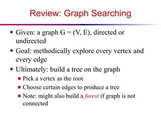 Review: Graph Searching
● Given: a graph G = (V, E), directed or
undirected
● Goal: methodically explore every vertex and
every edge
● Ultimately: build a tree on the graph
■ Pick a vertex as the root
■ Choose certain edges to produce a tree
■ Note: might also build a forest if graph is not
connected
 
