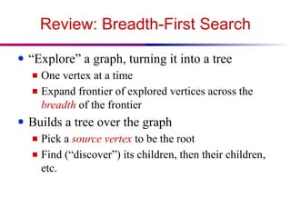 Review: Breadth-First Search
● “Explore” a graph, turning it into a tree
■ One vertex at a time
■ Expand frontier of explored vertices across the
breadth of the frontier
● Builds a tree over the graph
■ Pick a source vertex to be the root
■ Find (“discover”) its children, then their children,
etc.
 
