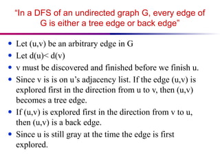“In a DFS of an undirected graph G, every edge of
G is either a tree edge or back edge”
● Let (u,v) be an arbitrary edge in G
● Let d(u)< d(v)
● v must be discovered and finished before we finish u.
● Since v is is on u’s adjacency list. If the edge (u,v) is
explored first in the direction from u to v, then (u,v)
becomes a tree edge.
● If (u,v) is explored first in the direction from v to u,
then (u,v) is a back edge.
● Since u is still gray at the time the edge is first
explored.
 