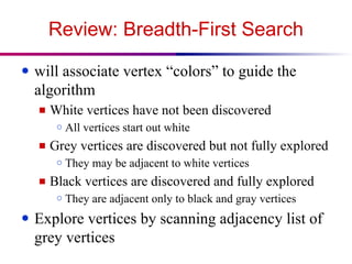 Review: Breadth-First Search
● will associate vertex “colors” to guide the
algorithm
■ White vertices have not been discovered
○ All vertices start out white
■ Grey vertices are discovered but not fully explored
○ They may be adjacent to white vertices
■ Black vertices are discovered and fully explored
○ They are adjacent only to black and gray vertices
● Explore vertices by scanning adjacency list of
grey vertices
 
