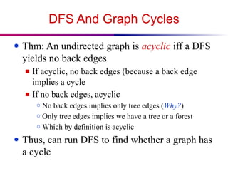 DFS And Graph Cycles
● Thm: An undirected graph is acyclic iff a DFS
yields no back edges
■ If acyclic, no back edges (because a back edge
implies a cycle
■ If no back edges, acyclic
○ No back edges implies only tree edges (Why?)
○ Only tree edges implies we have a tree or a forest
○ Which by definition is acyclic
● Thus, can run DFS to find whether a graph has
a cycle
 