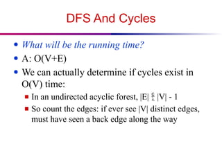 DFS And Cycles
● What will be the running time?
● A: O(V+E)
● We can actually determine if cycles exist in
O(V) time:
■ In an undirected acyclic forest, |E|  |V| - 1
■ So count the edges: if ever see |V| distinct edges,
must have seen a back edge along the way
 