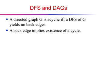 DFS and DAGs
● A directed graph G is acyclic iff a DFS of G
yields no back edges.
● A back edge implies existence of a cycle.
 
