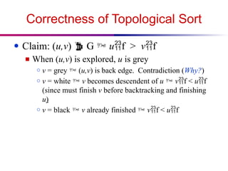 Correctness of Topological Sort
● Claim: (u,v)  G  uf > vf
■ When (u,v) is explored, u is grey
○ v = grey  (u,v) is back edge. Contradiction (Why?)
○ v = white  v becomes descendent of u  vf < uf
(since must finish v before backtracking and finishing
u)
○ v = black  v already finished  vf < uf
 
