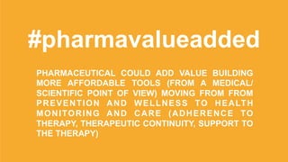 #pharmavalueadded
PHARMACEUTICAL COULD ADD VALUE BUILDING
MORE AFFORDABLE TOOLS (FROM A MEDICAL/
SCIENTIFIC POINT OF VIEW) MOVING FROM FROM
PREVENTION AND WELLNESS TO HEALTH
MONITORING AND CARE (ADHERENCE TO
THERAPY, THERAPEUTIC CONTINUITY, SUPPORT TO
THE THERAPY)
 