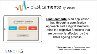 Elasticamente is an application
that, through a gamification
approach and a digital structure,
trains the cognitive functions that
are commonly affected by the
brain ageing process.
* Some exercises of Elasticamente have
been integrated in iNonni as well.
by iNonni
 