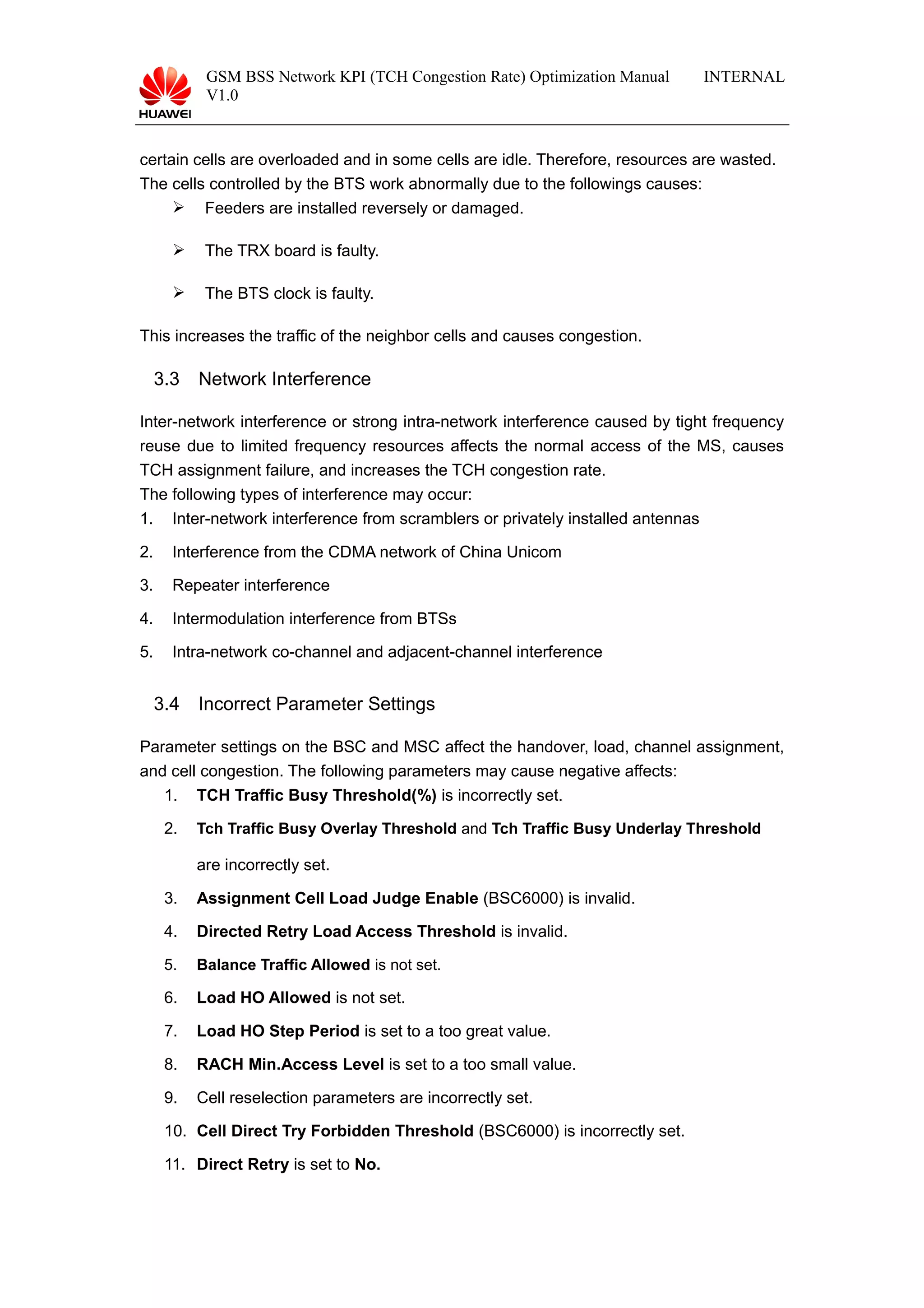 GSM BSS Network KPI (TCH Congestion Rate) Optimization Manual
V1.0
INTERNAL
certain cells are overloaded and in some cells are idle. Therefore, resources are wasted.
The cells controlled by the BTS work abnormally due to the followings causes:
 Feeders are installed reversely or damaged.
 The TRX board is faulty.
 The BTS clock is faulty.
This increases the traffic of the neighbor cells and causes congestion.
3.3 Network Interference
Inter-network interference or strong intra-network interference caused by tight frequency
reuse due to limited frequency resources affects the normal access of the MS, causes
TCH assignment failure, and increases the TCH congestion rate.
The following types of interference may occur:
1. Inter-network interference from scramblers or privately installed antennas
2. Interference from the CDMA network of China Unicom
3. Repeater interference
4. Intermodulation interference from BTSs
5. Intra-network co-channel and adjacent-channel interference
3.4 Incorrect Parameter Settings
Parameter settings on the BSC and MSC affect the handover, load, channel assignment,
and cell congestion. The following parameters may cause negative affects:
1. TCH Traffic Busy Threshold(%) is incorrectly set.
2. Tch Traffic Busy Overlay Threshold and Tch Traffic Busy Underlay Threshold
are incorrectly set.
3. Assignment Cell Load Judge Enable (BSC6000) is invalid.
4. Directed Retry Load Access Threshold is invalid.
5. Balance Traffic Allowed is not set.
6. Load HO Allowed is not set.
7. Load HO Step Period is set to a too great value.
8. RACH Min.Access Level is set to a too small value.
9. Cell reselection parameters are incorrectly set.
10. Cell Direct Try Forbidden Threshold (BSC6000) is incorrectly set.
11. Direct Retry is set to No.
 
