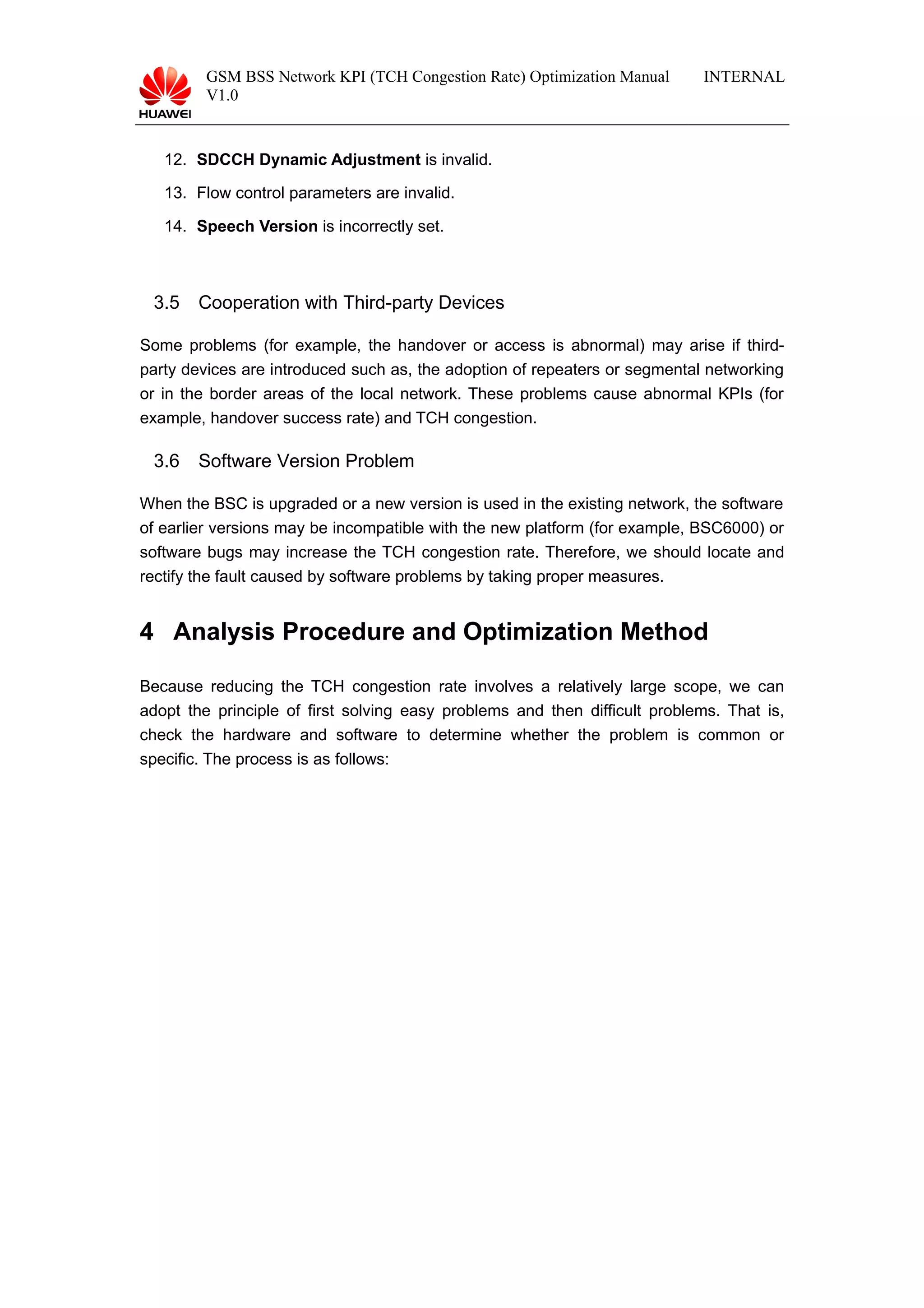 GSM BSS Network KPI (TCH Congestion Rate) Optimization Manual
V1.0
INTERNAL
12. SDCCH Dynamic Adjustment is invalid.
13. Flow control parameters are invalid.
14. Speech Version is incorrectly set.
3.5 Cooperation with Third-party Devices
Some problems (for example, the handover or access is abnormal) may arise if third-
party devices are introduced such as, the adoption of repeaters or segmental networking
or in the border areas of the local network. These problems cause abnormal KPIs (for
example, handover success rate) and TCH congestion.
3.6 Software Version Problem
When the BSC is upgraded or a new version is used in the existing network, the software
of earlier versions may be incompatible with the new platform (for example, BSC6000) or
software bugs may increase the TCH congestion rate. Therefore, we should locate and
rectify the fault caused by software problems by taking proper measures.
4 Analysis Procedure and Optimization Method
Because reducing the TCH congestion rate involves a relatively large scope, we can
adopt the principle of first solving easy problems and then difficult problems. That is,
check the hardware and software to determine whether the problem is common or
specific. The process is as follows:
 