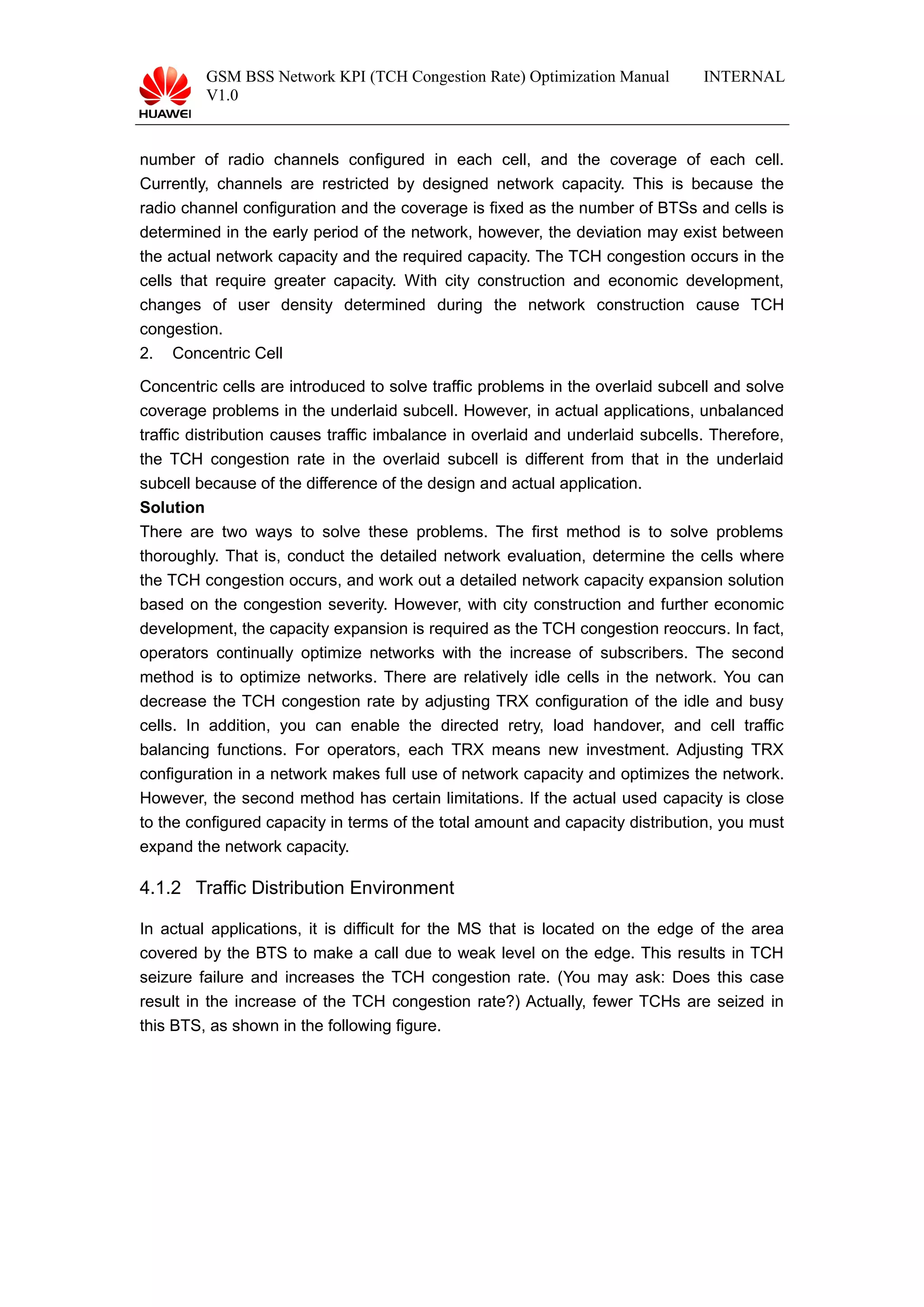 GSM BSS Network KPI (TCH Congestion Rate) Optimization Manual
V1.0
INTERNAL
number of radio channels configured in each cell, and the coverage of each cell.
Currently, channels are restricted by designed network capacity. This is because the
radio channel configuration and the coverage is fixed as the number of BTSs and cells is
determined in the early period of the network, however, the deviation may exist between
the actual network capacity and the required capacity. The TCH congestion occurs in the
cells that require greater capacity. With city construction and economic development,
changes of user density determined during the network construction cause TCH
congestion.
2. Concentric Cell
Concentric cells are introduced to solve traffic problems in the overlaid subcell and solve
coverage problems in the underlaid subcell. However, in actual applications, unbalanced
traffic distribution causes traffic imbalance in overlaid and underlaid subcells. Therefore,
the TCH congestion rate in the overlaid subcell is different from that in the underlaid
subcell because of the difference of the design and actual application.
Solution
There are two ways to solve these problems. The first method is to solve problems
thoroughly. That is, conduct the detailed network evaluation, determine the cells where
the TCH congestion occurs, and work out a detailed network capacity expansion solution
based on the congestion severity. However, with city construction and further economic
development, the capacity expansion is required as the TCH congestion reoccurs. In fact,
operators continually optimize networks with the increase of subscribers. The second
method is to optimize networks. There are relatively idle cells in the network. You can
decrease the TCH congestion rate by adjusting TRX configuration of the idle and busy
cells. In addition, you can enable the directed retry, load handover, and cell traffic
balancing functions. For operators, each TRX means new investment. Adjusting TRX
configuration in a network makes full use of network capacity and optimizes the network.
However, the second method has certain limitations. If the actual used capacity is close
to the configured capacity in terms of the total amount and capacity distribution, you must
expand the network capacity.
4.1.2 Traffic Distribution Environment
In actual applications, it is difficult for the MS that is located on the edge of the area
covered by the BTS to make a call due to weak level on the edge. This results in TCH
seizure failure and increases the TCH congestion rate. (You may ask: Does this case
result in the increase of the TCH congestion rate?) Actually, fewer TCHs are seized in
this BTS, as shown in the following figure.
 