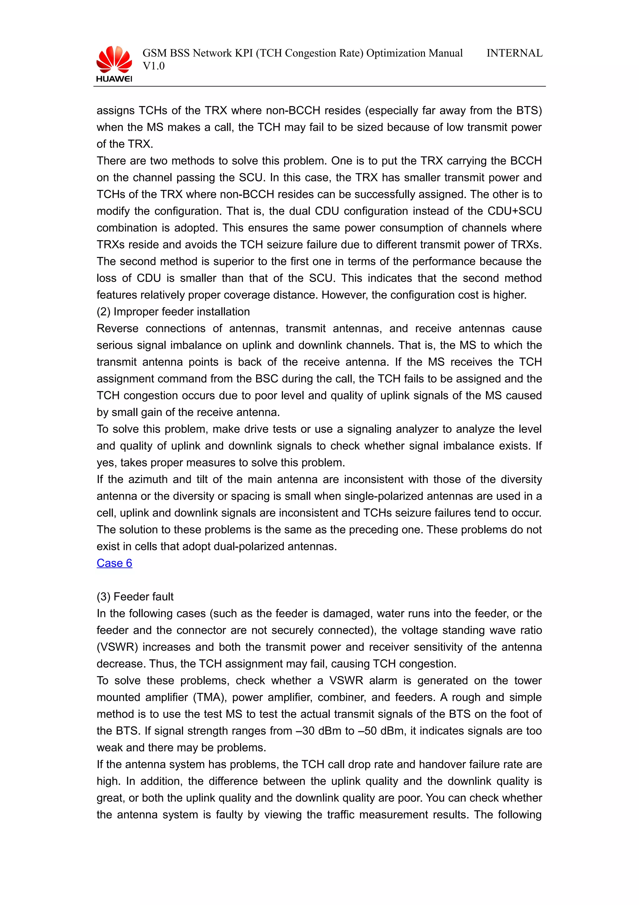 GSM BSS Network KPI (TCH Congestion Rate) Optimization Manual
V1.0
INTERNAL
assigns TCHs of the TRX where non-BCCH resides (especially far away from the BTS)
when the MS makes a call, the TCH may fail to be sized because of low transmit power
of the TRX.
There are two methods to solve this problem. One is to put the TRX carrying the BCCH
on the channel passing the SCU. In this case, the TRX has smaller transmit power and
TCHs of the TRX where non-BCCH resides can be successfully assigned. The other is to
modify the configuration. That is, the dual CDU configuration instead of the CDU+SCU
combination is adopted. This ensures the same power consumption of channels where
TRXs reside and avoids the TCH seizure failure due to different transmit power of TRXs.
The second method is superior to the first one in terms of the performance because the
loss of CDU is smaller than that of the SCU. This indicates that the second method
features relatively proper coverage distance. However, the configuration cost is higher.
(2) Improper feeder installation
Reverse connections of antennas, transmit antennas, and receive antennas cause
serious signal imbalance on uplink and downlink channels. That is, the MS to which the
transmit antenna points is back of the receive antenna. If the MS receives the TCH
assignment command from the BSC during the call, the TCH fails to be assigned and the
TCH congestion occurs due to poor level and quality of uplink signals of the MS caused
by small gain of the receive antenna.
To solve this problem, make drive tests or use a signaling analyzer to analyze the level
and quality of uplink and downlink signals to check whether signal imbalance exists. If
yes, takes proper measures to solve this problem.
If the azimuth and tilt of the main antenna are inconsistent with those of the diversity
antenna or the diversity or spacing is small when single-polarized antennas are used in a
cell, uplink and downlink signals are inconsistent and TCHs seizure failures tend to occur.
The solution to these problems is the same as the preceding one. These problems do not
exist in cells that adopt dual-polarized antennas.
Case 6
(3) Feeder fault
In the following cases (such as the feeder is damaged, water runs into the feeder, or the
feeder and the connector are not securely connected), the voltage standing wave ratio
(VSWR) increases and both the transmit power and receiver sensitivity of the antenna
decrease. Thus, the TCH assignment may fail, causing TCH congestion.
To solve these problems, check whether a VSWR alarm is generated on the tower
mounted amplifier (TMA), power amplifier, combiner, and feeders. A rough and simple
method is to use the test MS to test the actual transmit signals of the BTS on the foot of
the BTS. If signal strength ranges from –30 dBm to –50 dBm, it indicates signals are too
weak and there may be problems.
If the antenna system has problems, the TCH call drop rate and handover failure rate are
high. In addition, the difference between the uplink quality and the downlink quality is
great, or both the uplink quality and the downlink quality are poor. You can check whether
the antenna system is faulty by viewing the traffic measurement results. The following
 